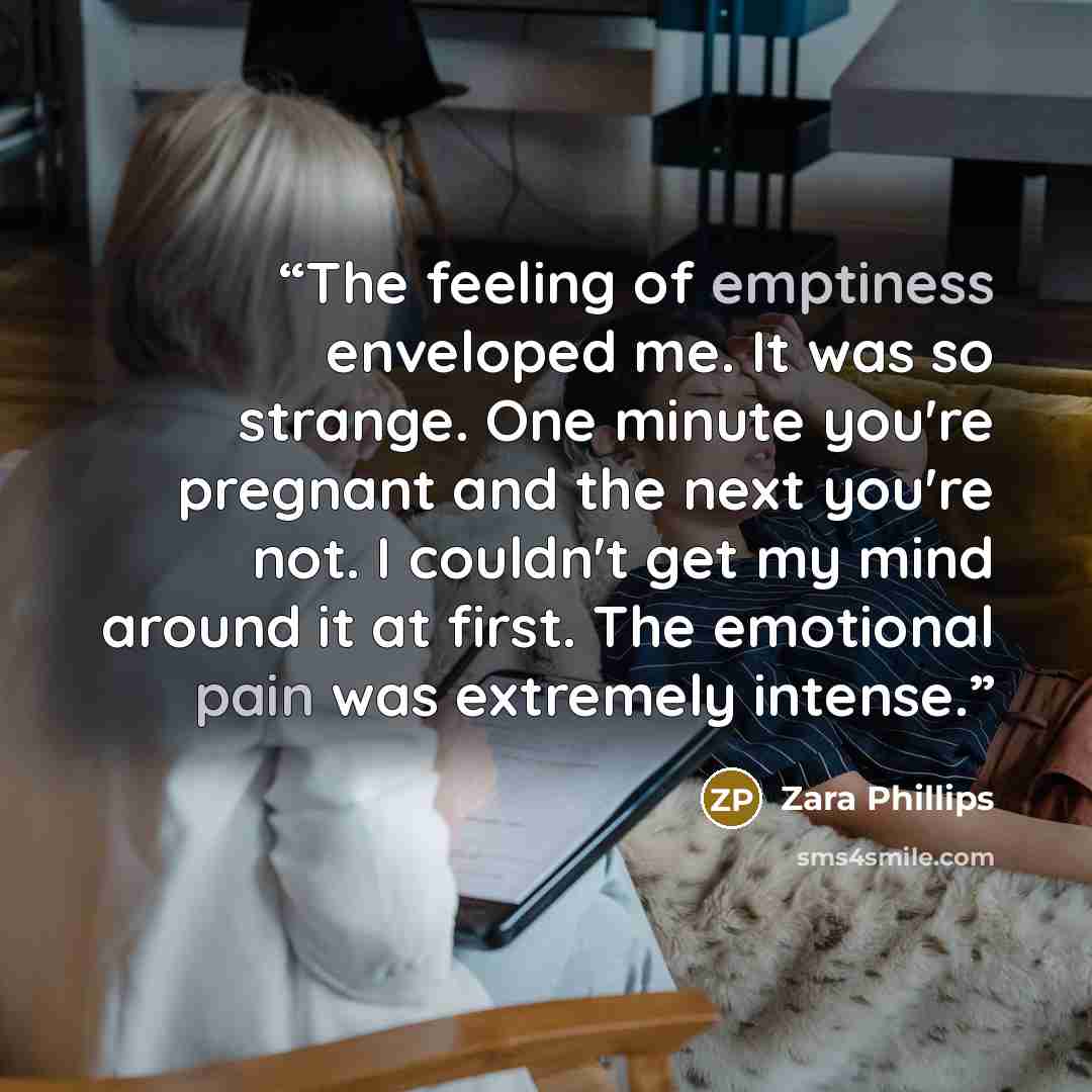 “The feeling of emptiness enveloped me. It was so strange. One minute you're pregnant and the next you're not. I couldn't get my mind around it at first. The emotional pain was extremely intense.” quote by Zara Phillips