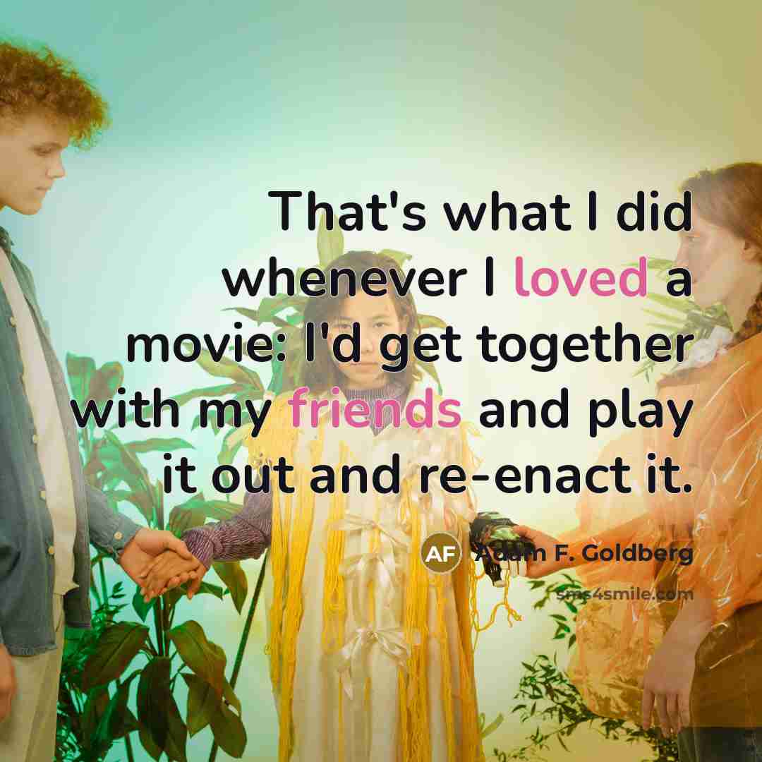 “That's what I did whenever I loved a movie: I'd get together with my friends and play it out and re-enact it.” quote by Adam F. Goldberg