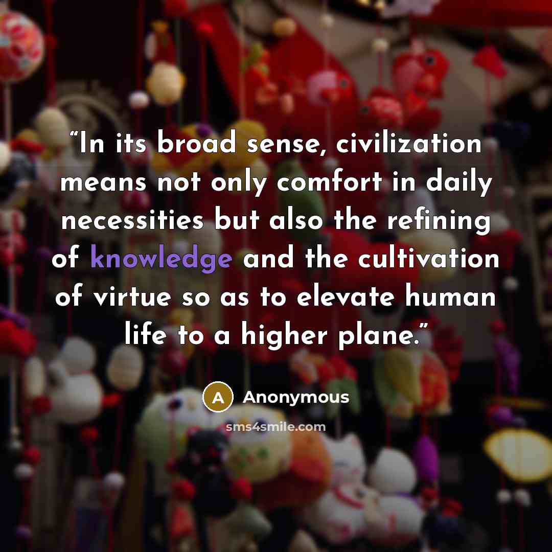 “In its broad sense, civilization means not only comfort in daily necessities but also the refining of knowledge and the cultivation of virtue so as to elevate human life to a higher plane.” quote by Anonymous