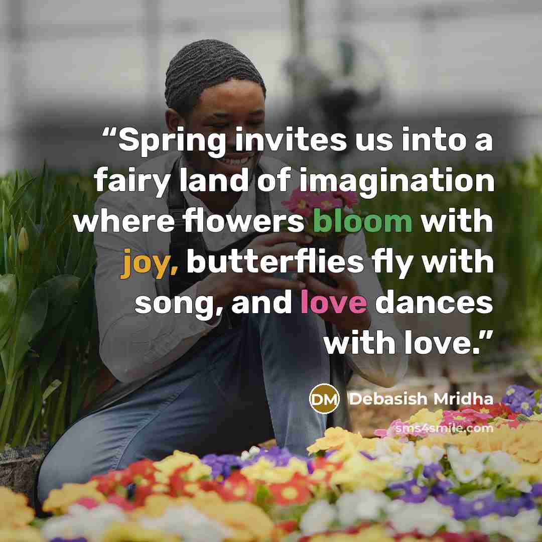 “Spring invites us into a fairy land of imagination where flowers bloom with joy, butterflies fly with song, and love dances with love.” quote by Debasish Mridha