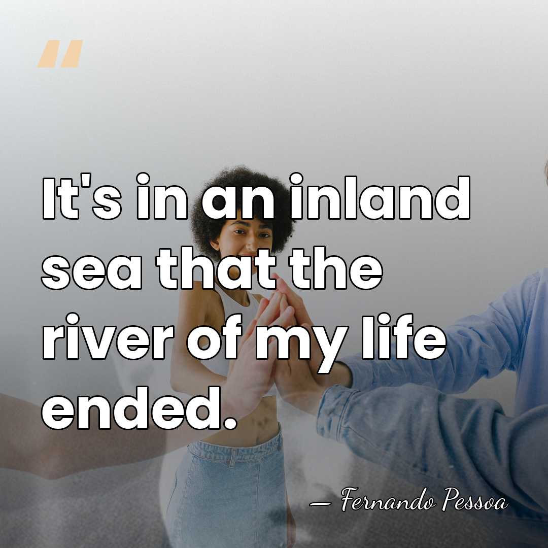 It's in an inland sea that the river of my life ended. - Fernando Pessoa