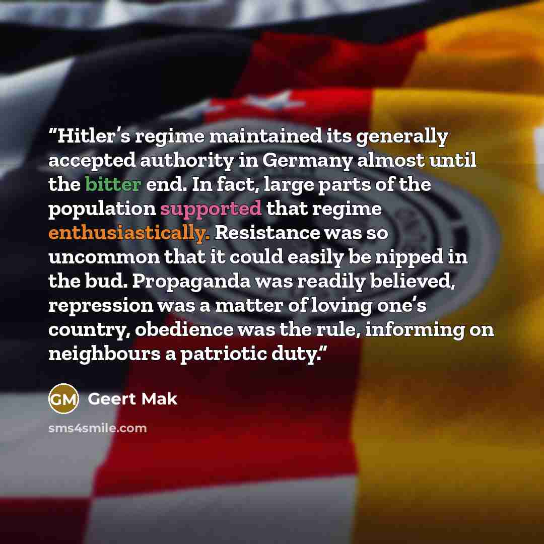 “Hitler’s regime maintained its generally accepted authority in Germany almost until the bitter end. In fact, large parts of the population supported that regime enthusiastically. Resistance was so uncommon that it could easily be nipped in the bud. Propaganda was readily believed, repression was a…” quote by Geert Mak