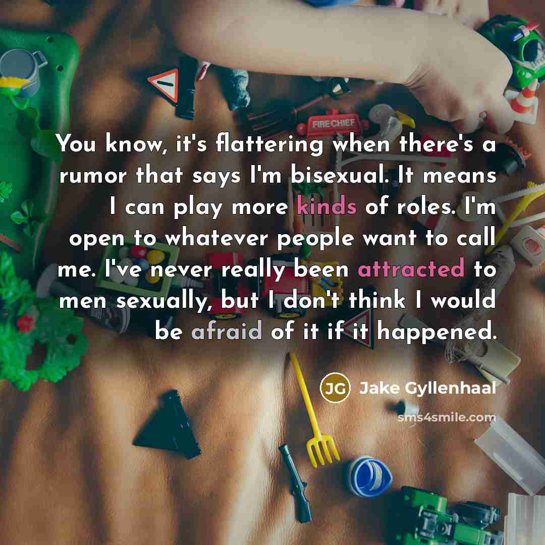 “You know, it's flattering when there's a rumor that says I'm bisexual. It means I can play more kinds of roles. I'm open to whatever people want to call me. I've never really been attracted to men sexually, but I don't think I would be afraid of it if it happened.” quote by Jake Gyllenhaal
