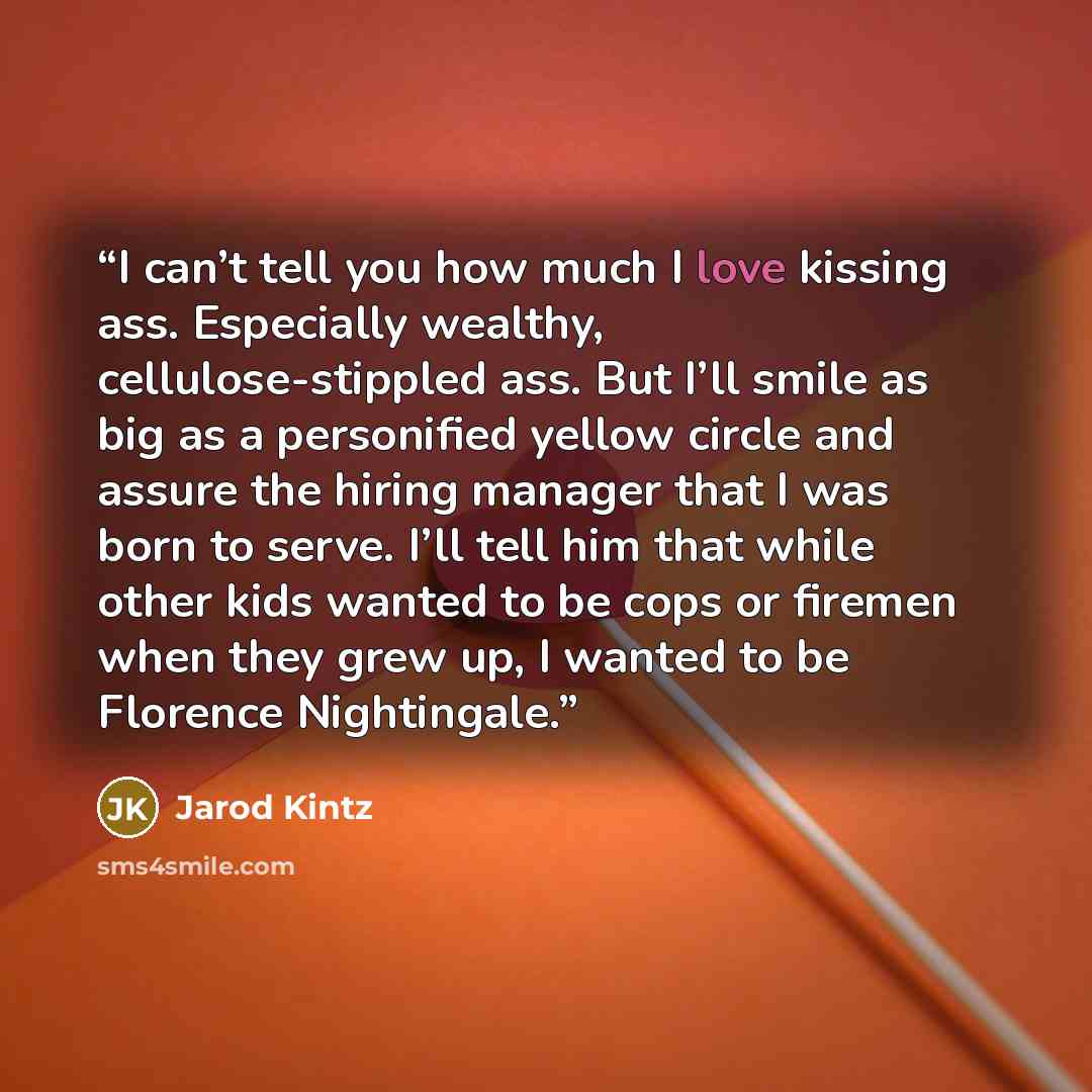 “I can’t tell you how much I love kissing ass. Especially wealthy, cellulose-stippled ass. But I’ll smile as big as a personified yellow circle and assure the hiring manager that I was born to serve. I’ll tell him that while other kids wanted to be cops or firemen when they grew up, I wanted to be…” quote by Jarod Kintz