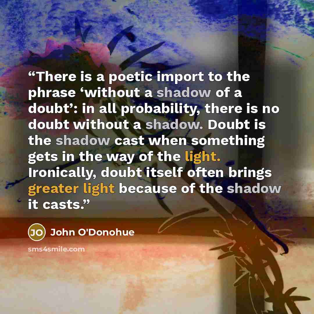 “There is a poetic import to the phrase ‘without a shadow of a doubt’: in all probability, there is no doubt without a shadow. Doubt is the shadow cast when something gets in the way of the light. Ironically, doubt itself often brings greater light because of the shadow it casts.” quote by John O'Donohue