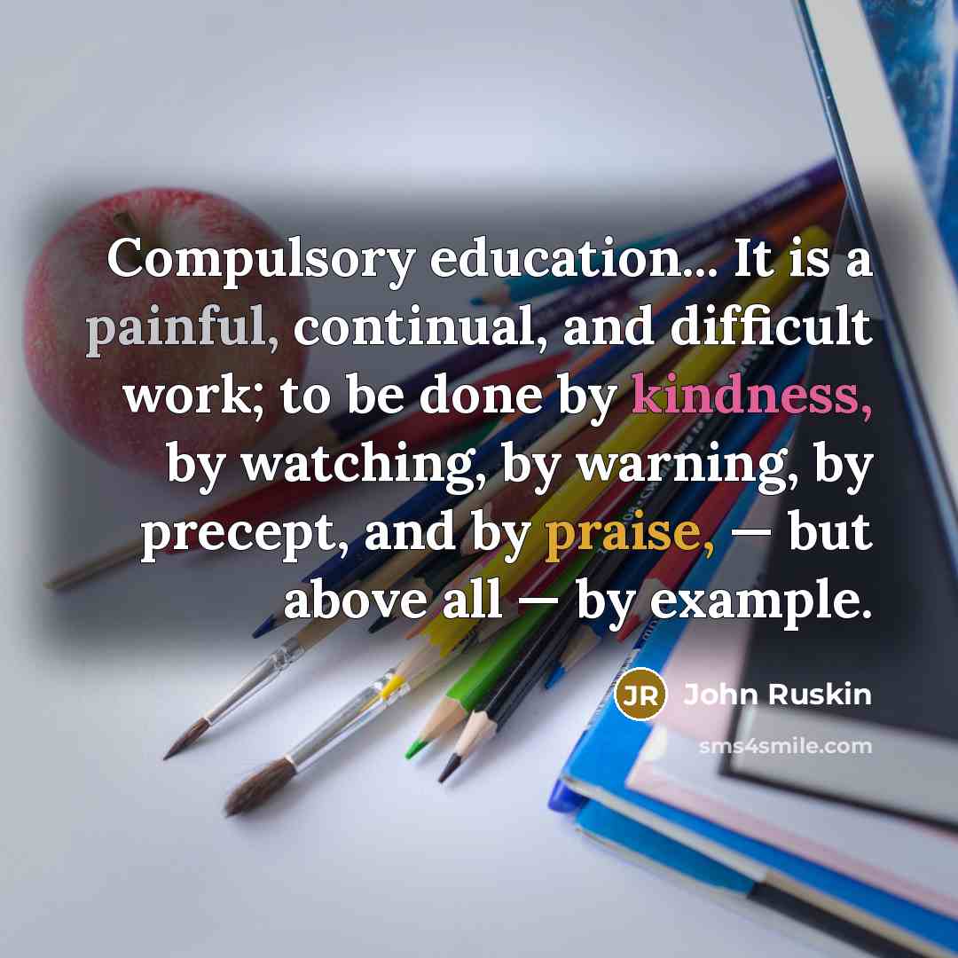 “Compulsory education... It is a painful, continual, and difficult work; to be done by kindness, by watching, by warning, by precept, and by praise, — but above all — by example.” quote by John Ruskin