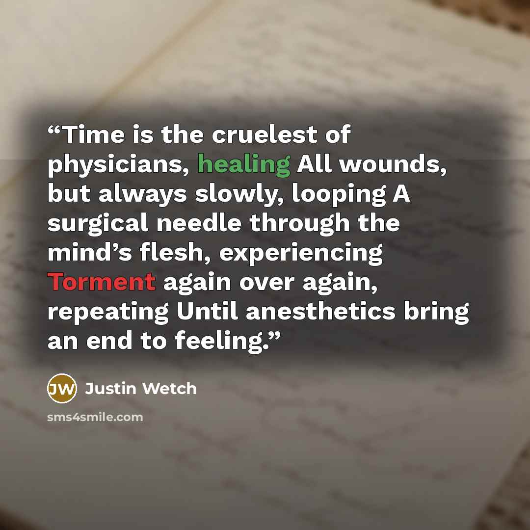 “Time is the cruelest of physicians, healing All wounds, but always slowly, looping A surgical needle through the mind’s flesh, experiencing Torment again over again, repeating Until anesthetics bring an end to feeling.” quote by Justin Wetch