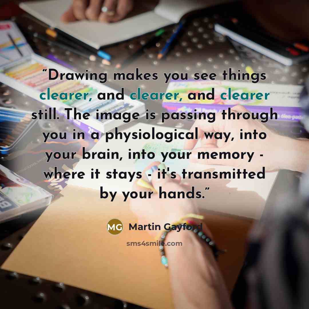 “Drawing makes you see things clearer, and clearer, and clearer still. The image is passing through you in a physiological way, into your brain, into your memory - where it stays - it's transmitted by your hands.” quote by Martin Gayford