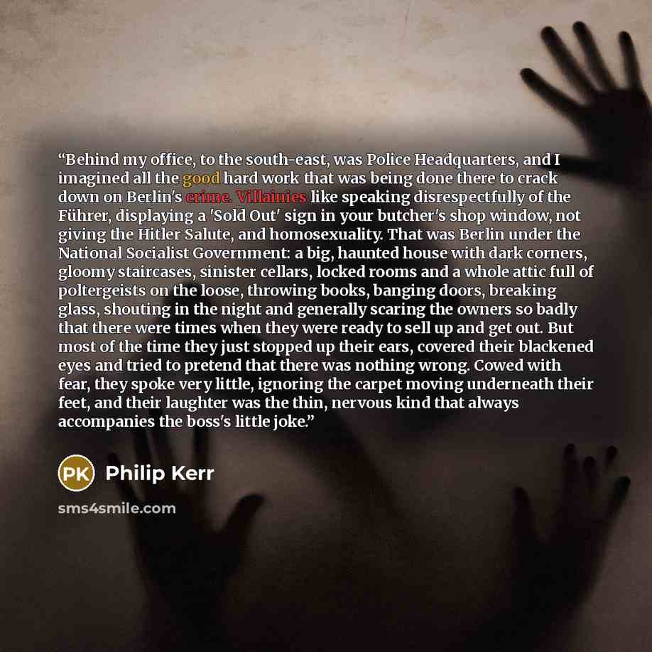 “Behind my office, to the south-east, was Police Headquarters, and I imagined all the good hard work that was being done there to crack down on Berlin's crime. Villainies like speaking disrespectfully of the Führer, displaying a 'Sold Out' sign in your butcher's shop window, not giving the Hitler…” quote by Philip Kerr