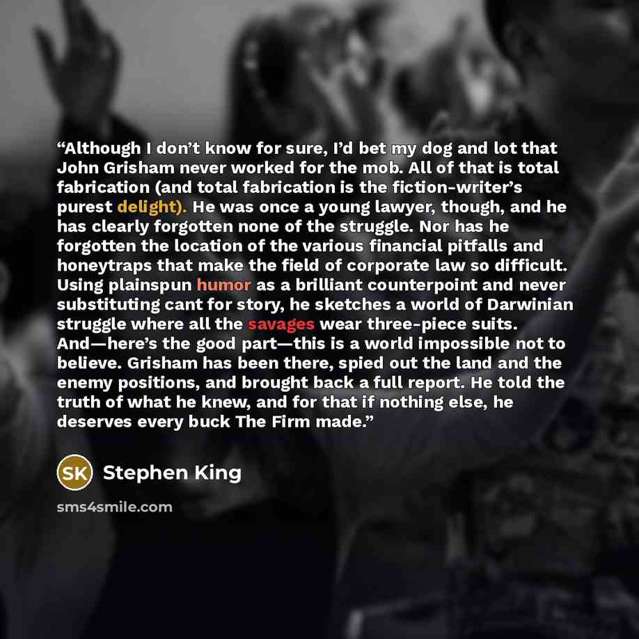 “Although I don’t know for sure, I’d bet my dog and lot that John Grisham never worked for the mob. All of that is total fabrication (and total fabrication is the fiction-writer’s purest delight). He was once a young lawyer, though, and he has clearly forgotten none of the struggle. Nor has he…” quote by Stephen King