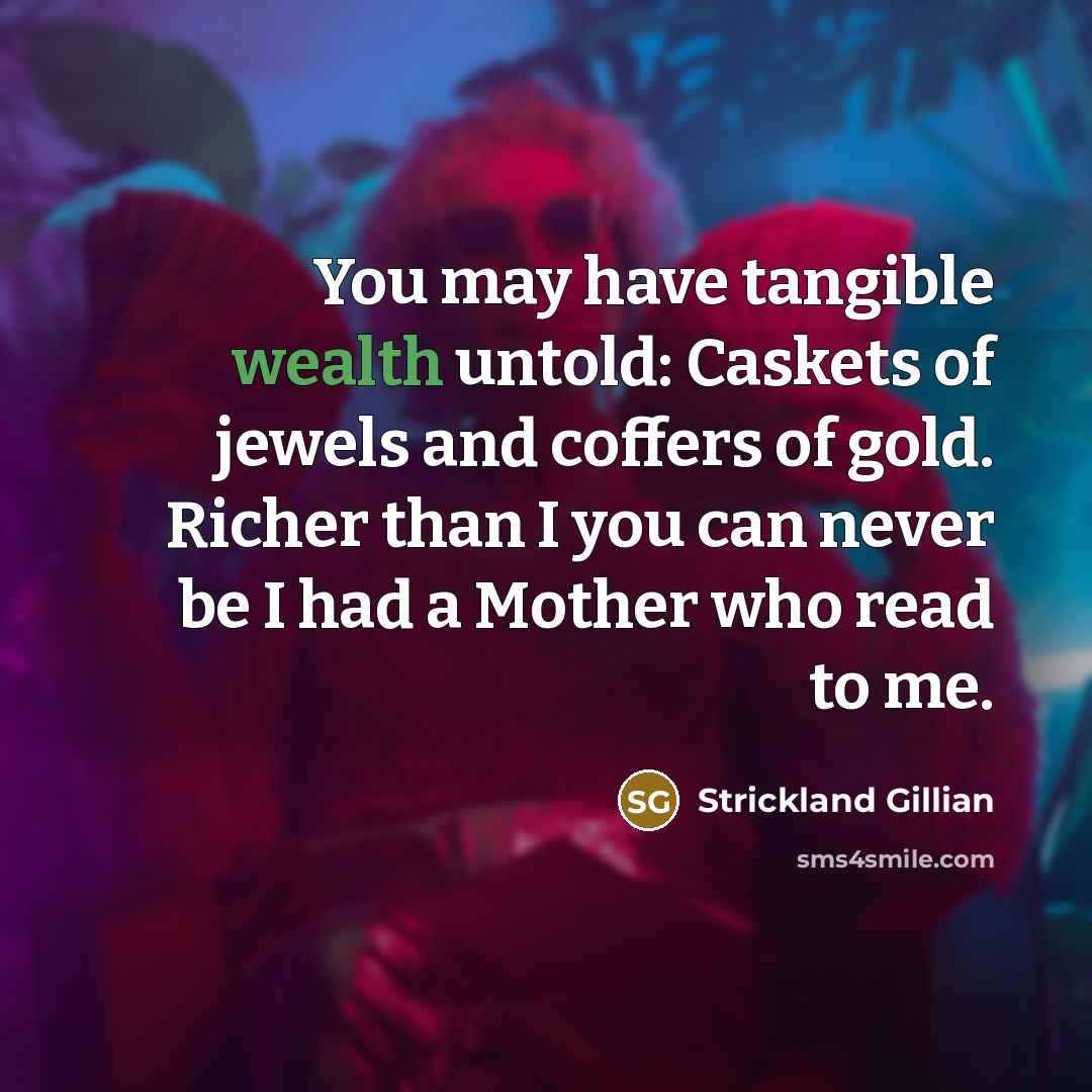 “You may have tangible wealth untold: Caskets of jewels and coffers of gold. Richer than I you can never be I had a Mother who read to me.” quote by Strickland Gillian