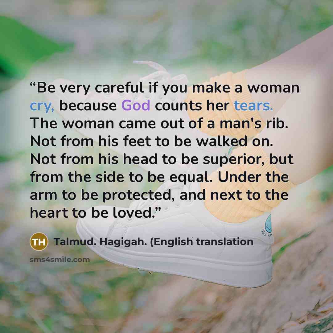 “Be very careful if you make a woman cry, because God counts her tears. The woman came out of a man's rib. Not from his feet to be walked on. Not from his head to be superior, but from the side to be equal. Under the arm to be protected, and next to the heart to be loved.” quote by Talmud. Hagigah. (English translation