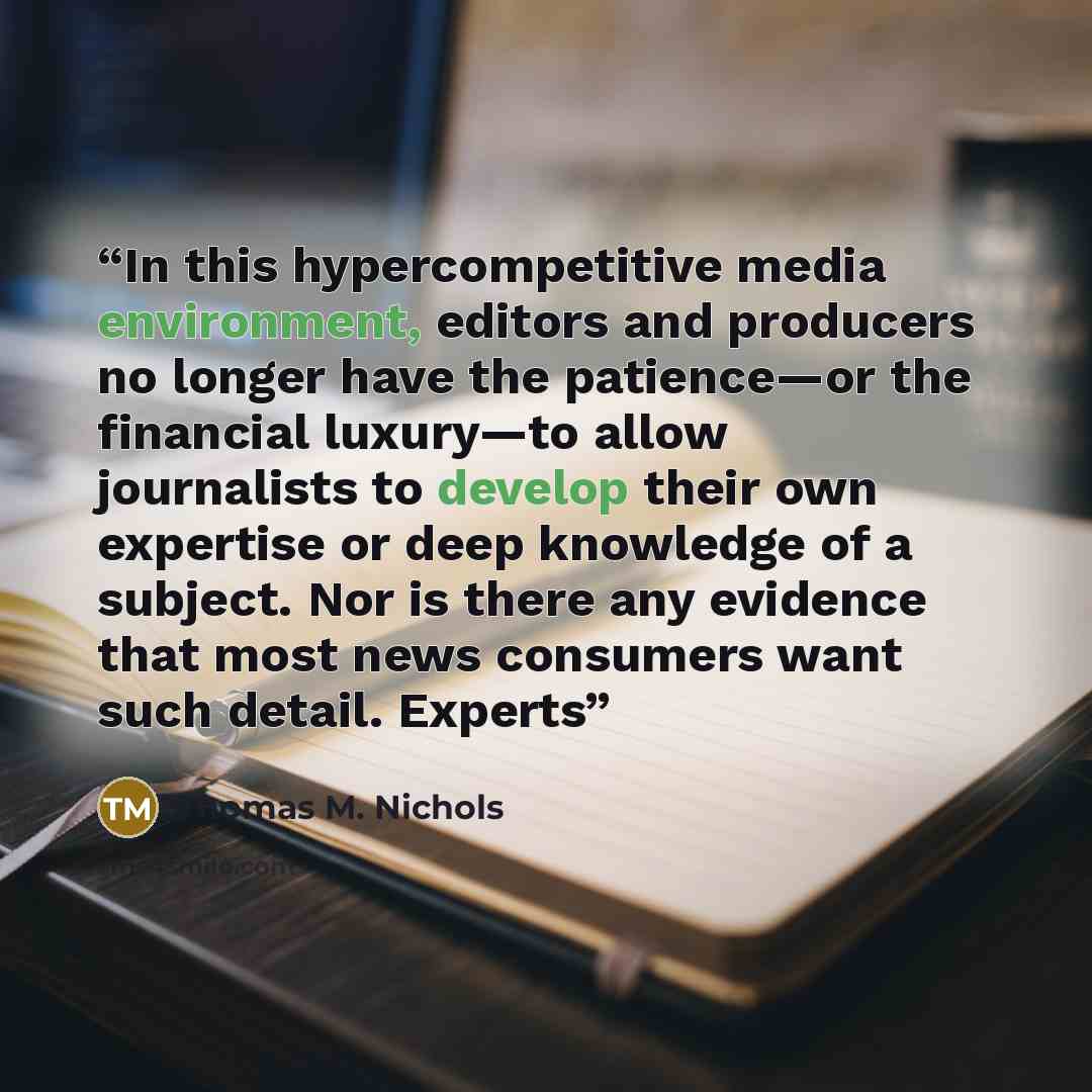 “In this hypercompetitive media environment, editors and producers no longer have the patience—or the financial luxury—to allow journalists to develop their own expertise or deep knowledge of a subject. Nor is there any evidence that most news consumers want such detail. Experts” quote by Thomas M. Nichols