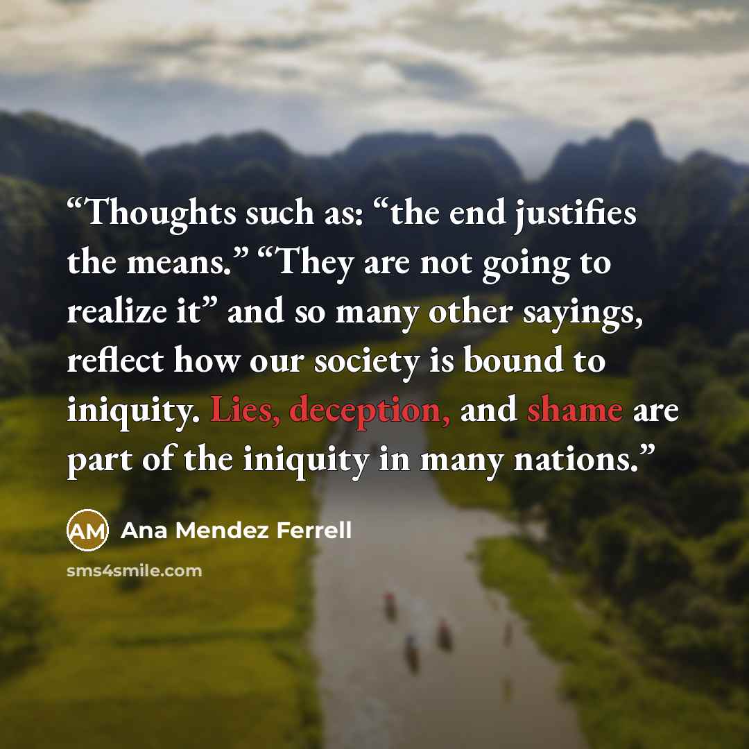 “Thoughts such as: “the end justifies the means.” “They are not going to realize it” and so many other sayings, reflect how our society is bound to iniquity. Lies, deception, and shame are part of the iniquity in many nations.” quote by Ana Mendez Ferrell