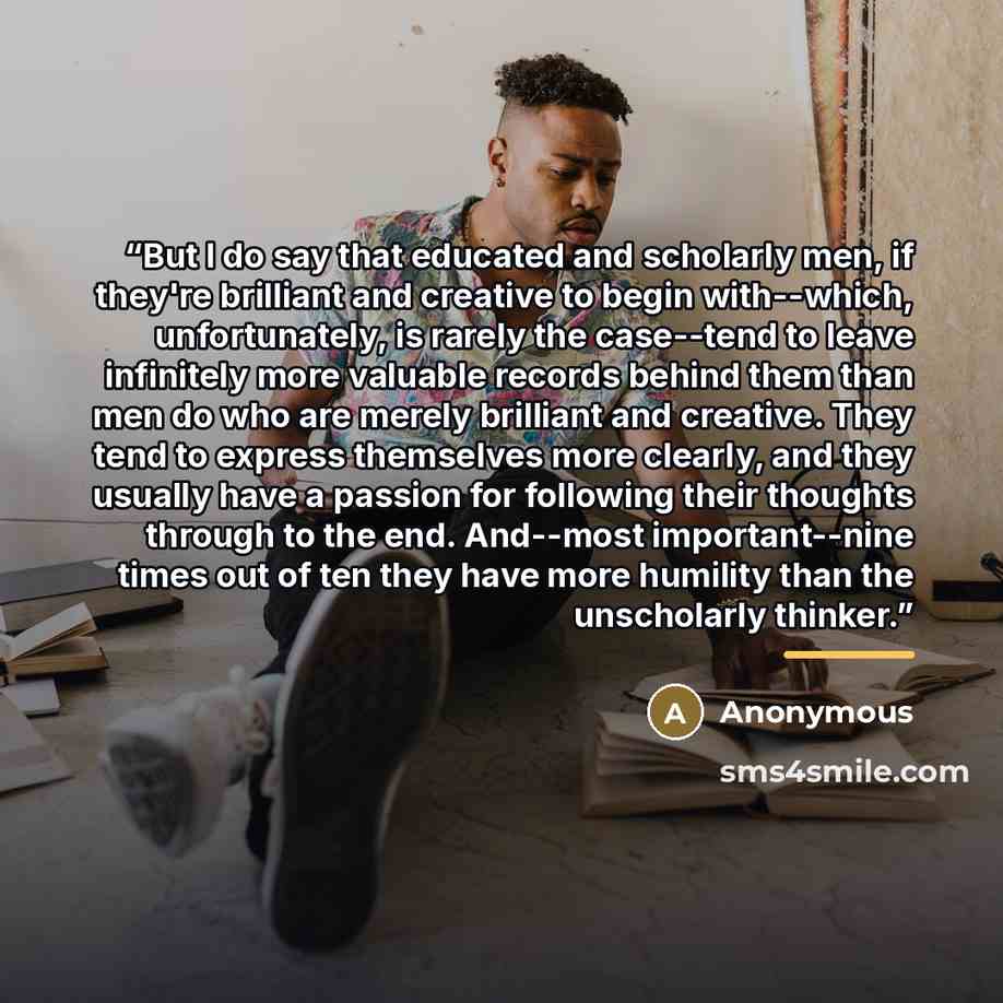 “But I do say that educated and scholarly men, if they're brilliant and creative to begin with--which, unfortunately, is rarely the case--tend to leave infinitely more valuable records behind them than men do who are merely brilliant and creative. They tend to express themselves more clearly, and…” quote by Anonymous