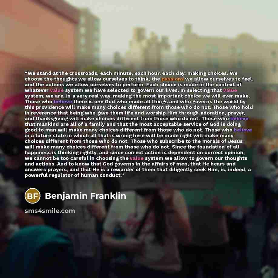 “We stand at the crossroads, each minute, each hour, each day, making choices. We choose the thoughts we allow ourselves to think, the passions we allow ourselves to feel, and the actions we allow ourselves to perform. Each choice is made in the context of whatever value system we have selected to…” quote by Benjamin Franklin