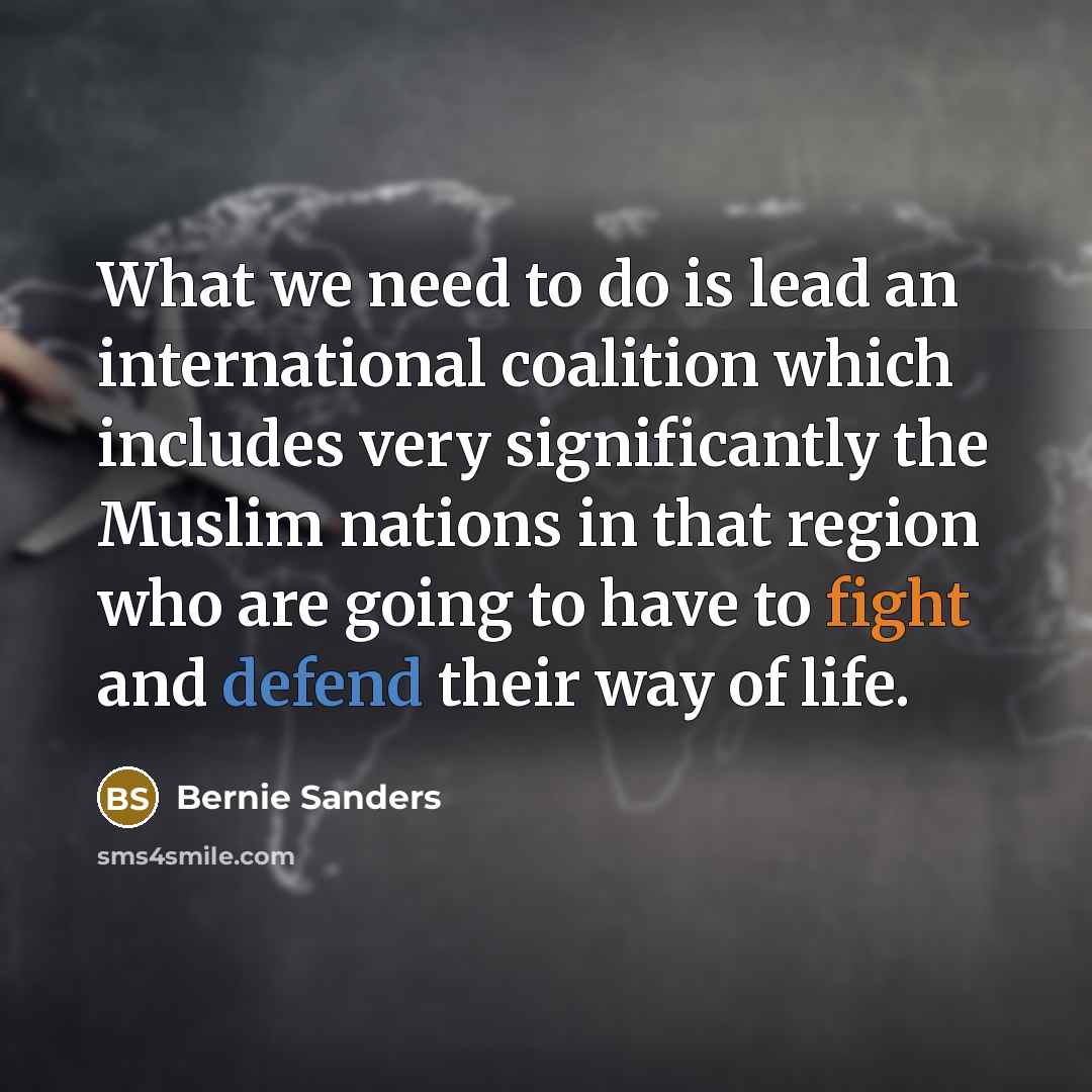 “What we need to do is lead an international coalition which includes very significantly the Muslim nations in that region who are going to have to fight and defend their way of life.” quote by Bernie Sanders