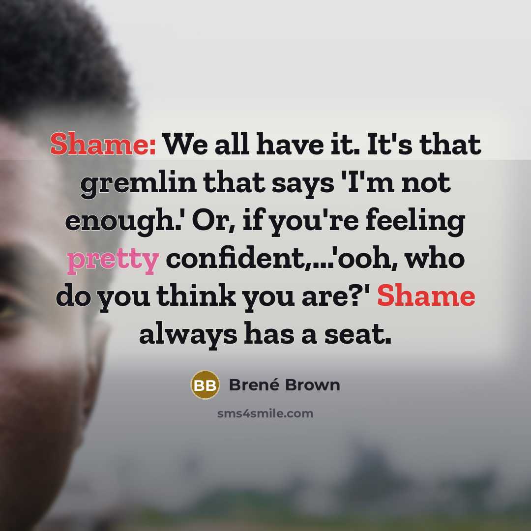 “Shame: We all have it. It's that gremlin that says 'I'm not enough.' Or, if you're feeling pretty confident,...'ooh, who do you think you are?' Shame always has a seat.” quote by Brené Brown