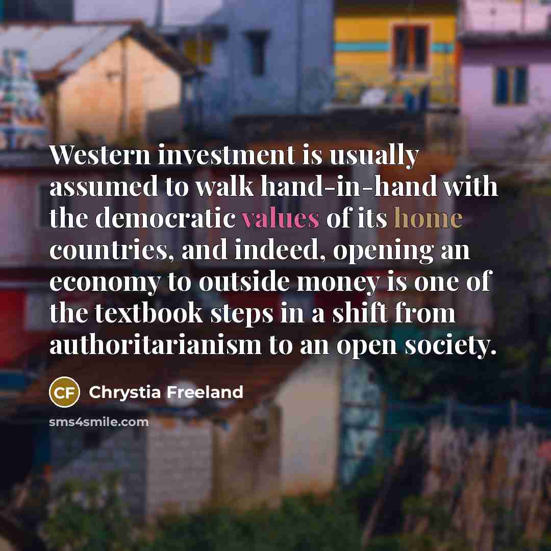 “Western investment is usually assumed to walk hand-in-hand with the democratic values of its home countries, and indeed, opening an economy to outside money is one of the textbook steps in a shift from authoritarianism to an open society.” quote by Chrystia Freeland