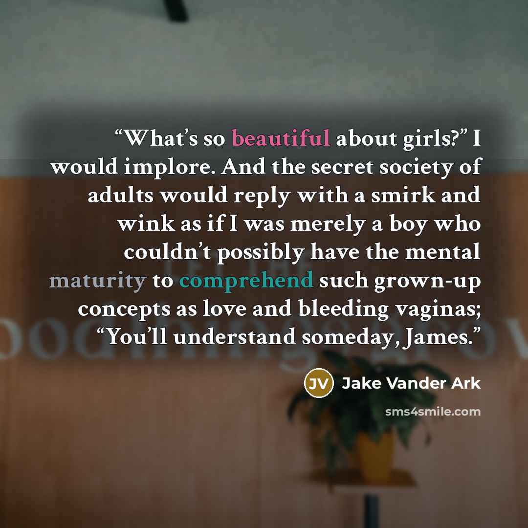 “What’s so beautiful about girls?” I would implore. And the secret society of adults would reply with a smirk and wink as if I was merely a boy who couldn’t possibly have the mental maturity to comprehend such grown-up concepts as love and bleeding vaginas; “You’ll understand someday, James.” quote by Jake Vander Ark