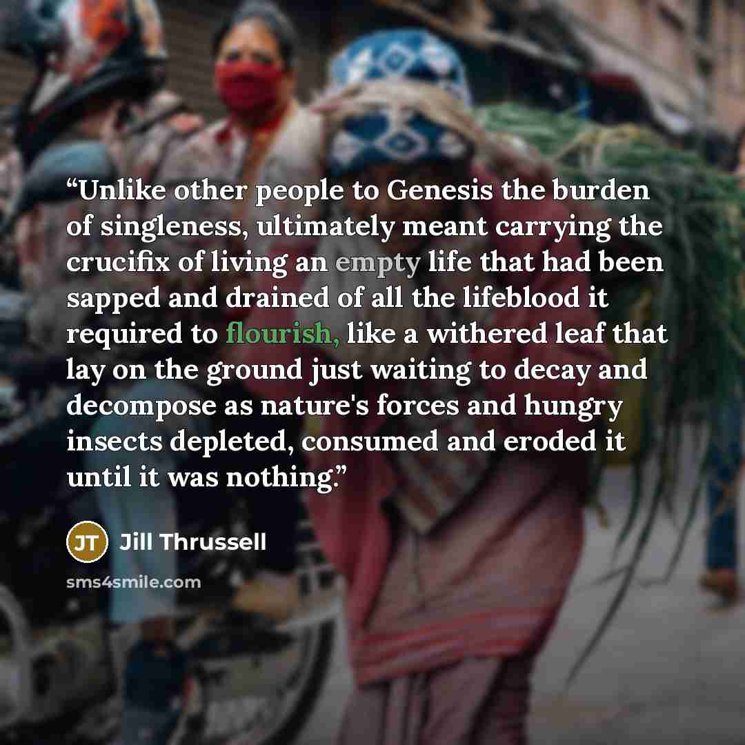 “Unlike other people to Genesis the burden of singleness, ultimately meant carrying the crucifix of living an empty life that had been sapped and drained of all the lifeblood it required to flourish, like a withered leaf that lay on the ground just waiting to decay and decompose as nature's forces…” quote by Jill Thrussell
