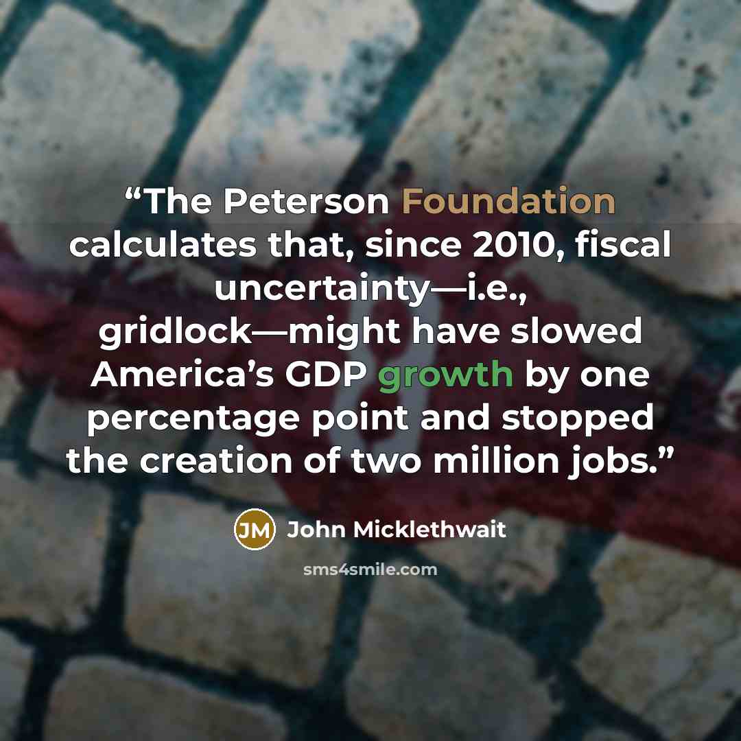 “The Peterson Foundation calculates that, since 2010, fiscal uncertainty—i.e., gridlock—might have slowed America’s GDP growth by one percentage point and stopped the creation of two million jobs.” quote by John Micklethwait