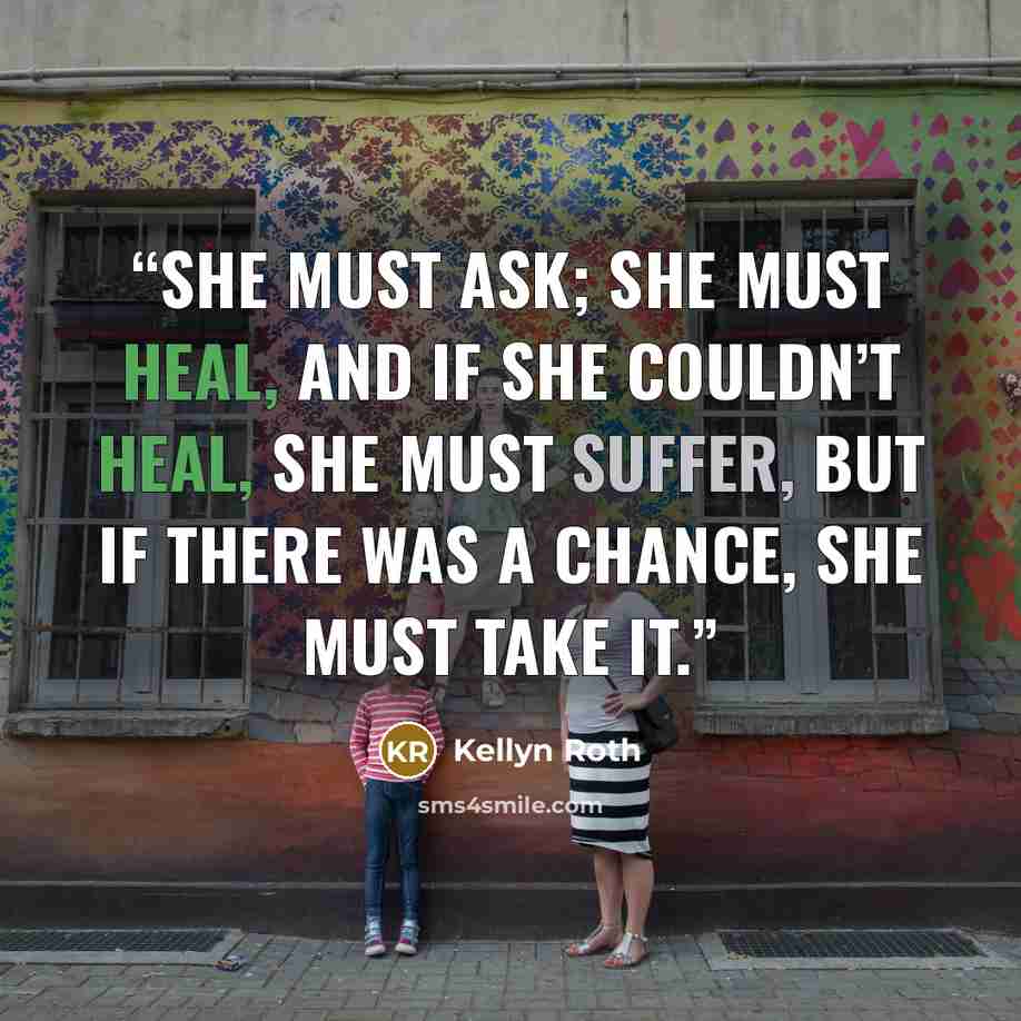 “She must ask; she must heal, and if she couldn’t heal, she must suffer, but if there was a chance, she must take it.” quote by Kellyn Roth