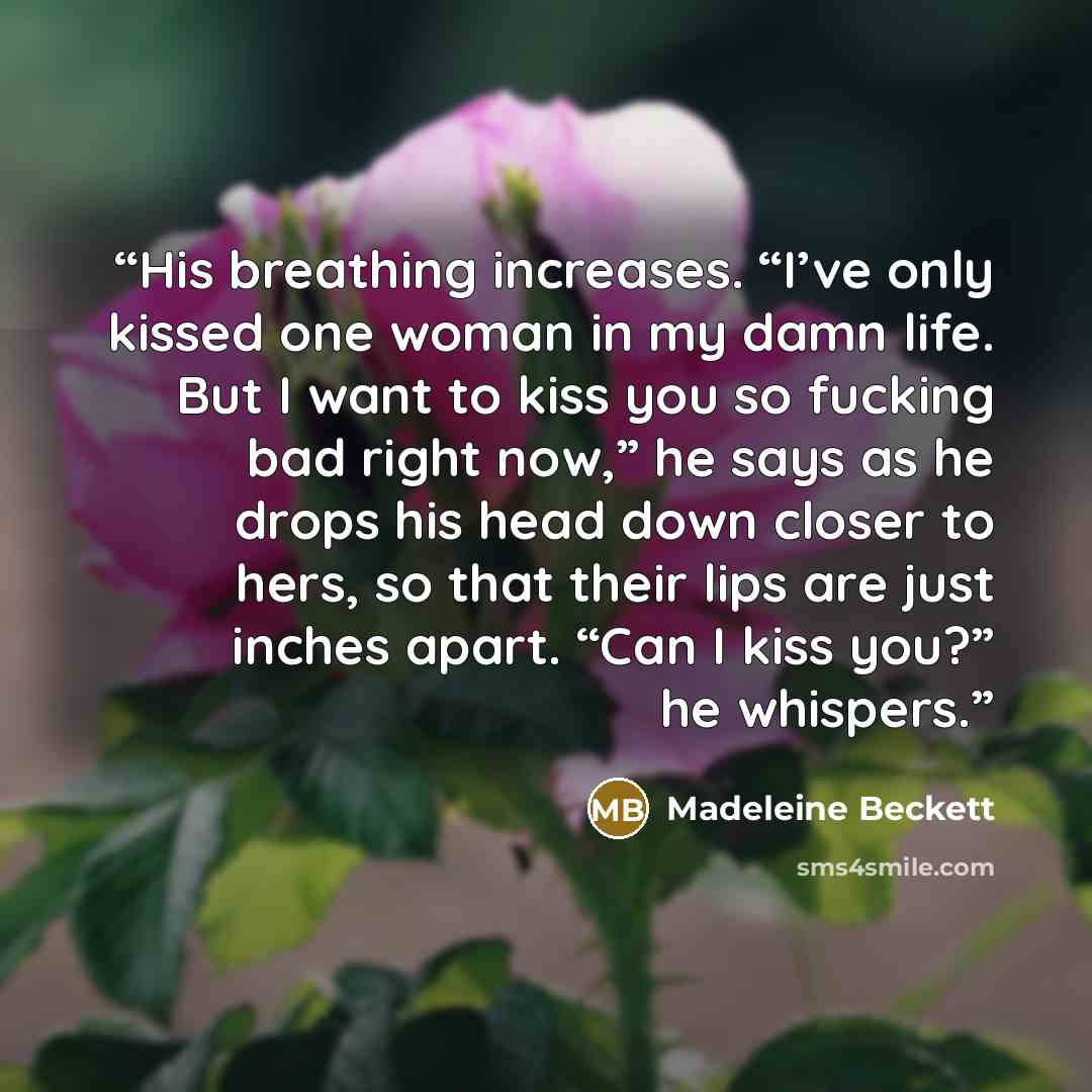“His breathing increases. “I’ve only kissed one woman in my damn life. But I want to kiss you so fucking bad right now,” he says as he drops his head down closer to hers, so that their lips are just inches apart. “Can I kiss you?” he whispers.” quote by Madeleine Beckett