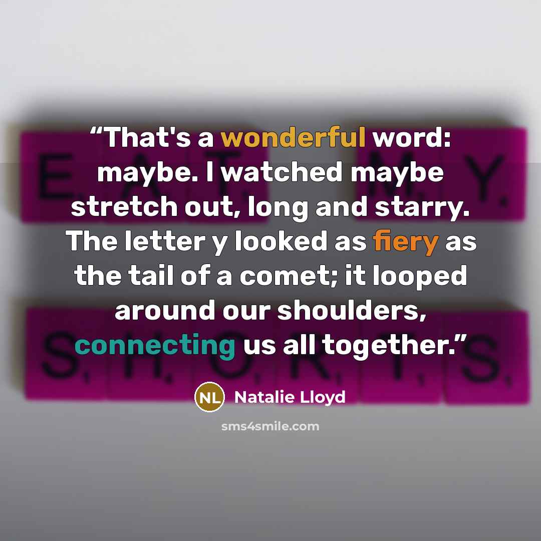 “That's a wonderful word: maybe. I watched maybe stretch out, long and starry. The letter y looked as fiery as the tail of a comet; it looped around our shoulders, connecting us all together.” quote by Natalie Lloyd