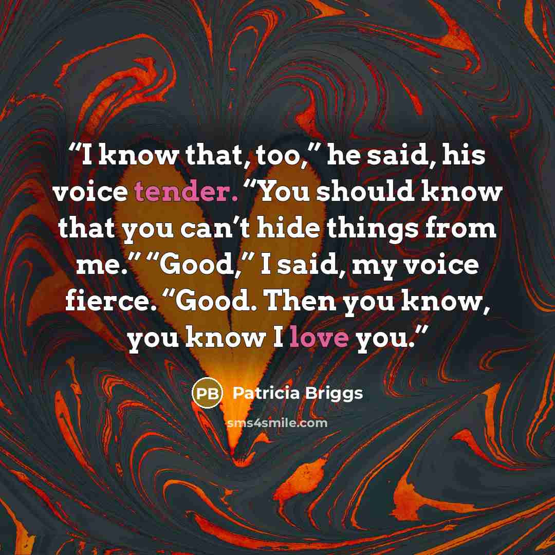 “I know that, too,” he said, his voice tender. “You should know that you can’t hide things from me.” “Good,” I said, my voice fierce. “Good. Then you know, you know I love you.” quote by Patricia Briggs