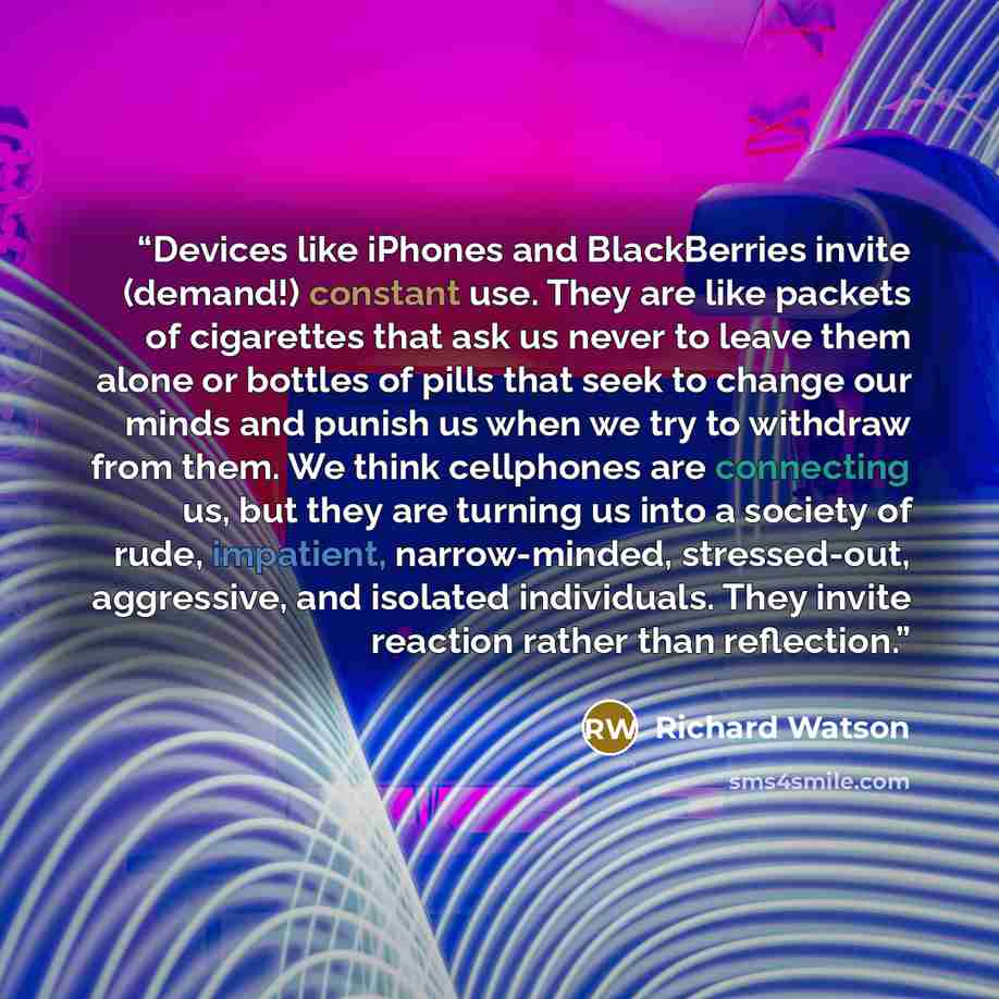 “Devices like iPhones and BlackBerries invite (demand!) constant use. They are like packets of cigarettes that ask us never to leave them alone or bottles of pills that seek to change our minds and punish us when we try to withdraw from them. We think cellphones are connecting us, but they are…” quote by Richard Watson