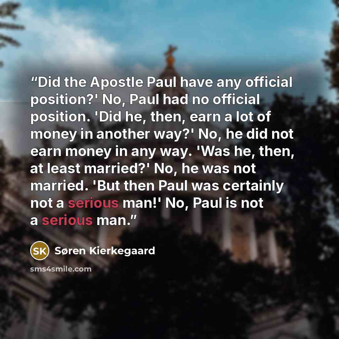 “Did the Apostle Paul have any official position?' No, Paul had no official position. 'Did he, then, earn a lot of money in another way?' No, he did not earn money in any way. 'Was he, then, at least married?' No, he was not married. 'But then Paul was certainly not a serious man!' No, Paul is not…” quote by Søren Kierkegaard
