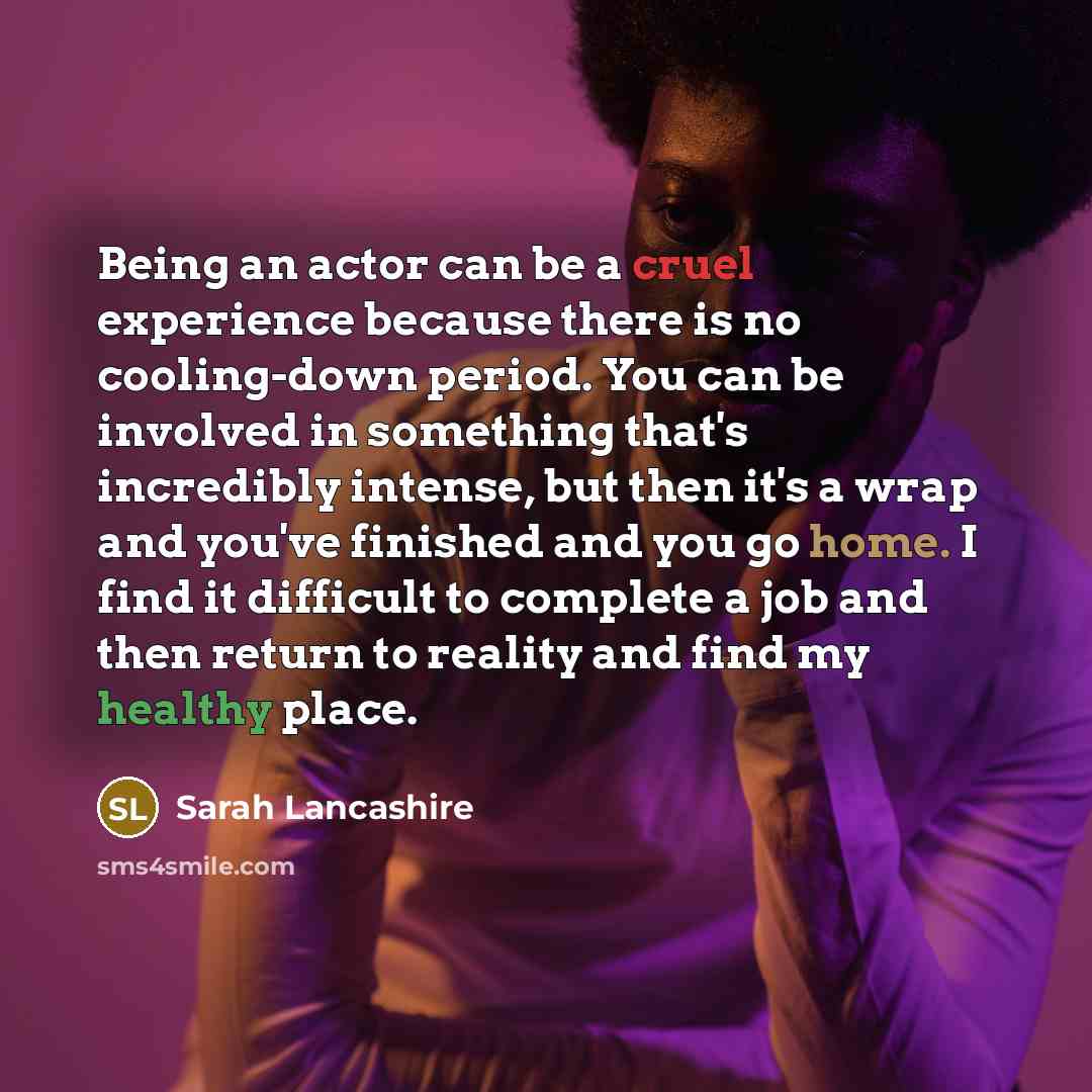 “Being an actor can be a cruel experience because there is no cooling-down period. You can be involved in something that's incredibly intense, but then it's a wrap and you've finished and you go home. I find it difficult to complete a job and then return to reality and find my healthy place.” quote by Sarah Lancashire