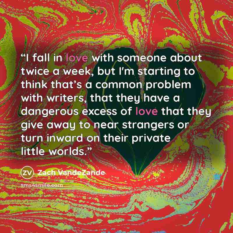 “I fall in love with someone about twice a week, but I'm starting to think that’s a common problem with writers, that they have a dangerous excess of love that they give away to near strangers or turn inward on their private little worlds.” quote by Zach VandeZande