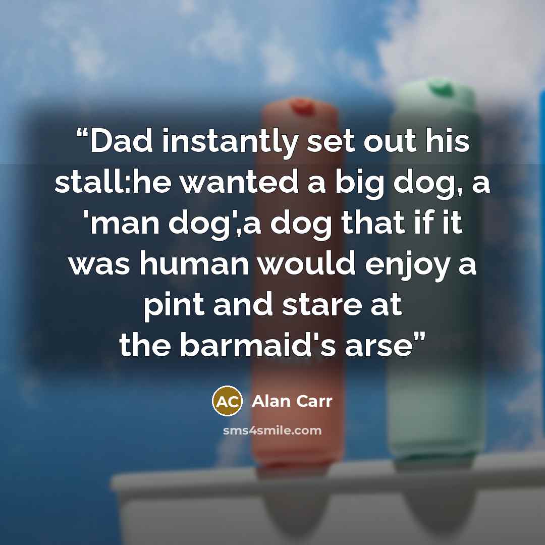 “Dad instantly set out his stall:he wanted a big dog, a 'man dog',a dog that if it was human would enjoy a pint and stare at the barmaid's arse” quote by Alan Carr