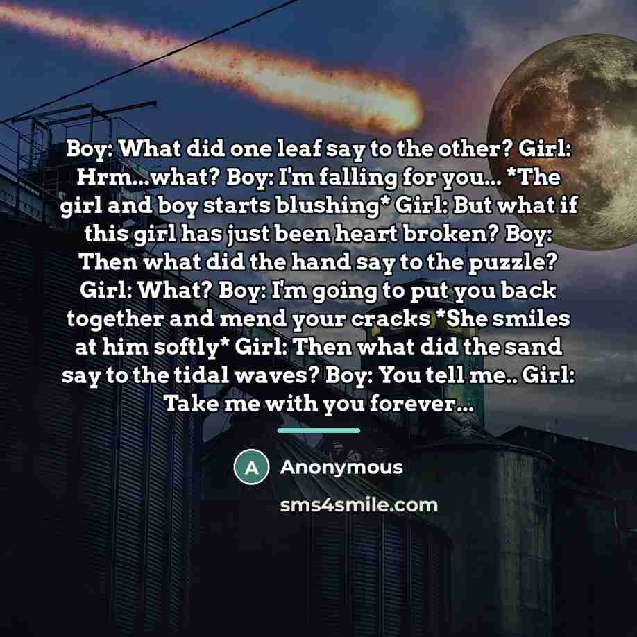 “Boy: What did one leaf say to the other? Girl: Hrm...what? Boy: I'm falling for you... *The girl and boy starts blushing* Girl: But what if this girl has just been heart broken? Boy: Then what did the hand say to the puzzle? Girl: What? Boy: I'm going to put you back together and mend your cracks…” quote by Anonymous
