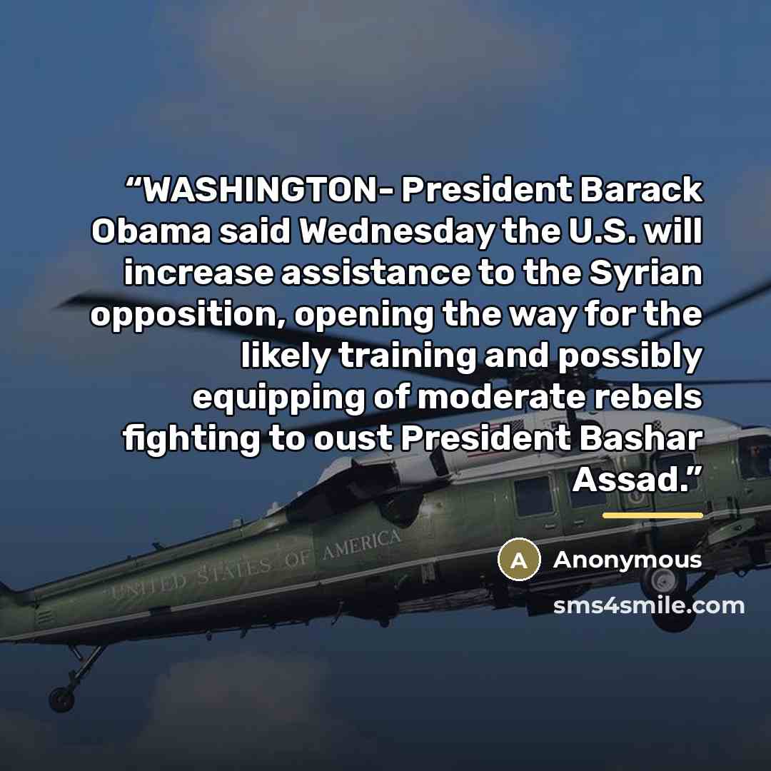 “WASHINGTON- President Barack Obama said Wednesday the U.S. will increase assistance to the Syrian opposition, opening the way for the likely training and possibly equipping of moderate rebels fighting to oust President Bashar Assad.” quote by Anonymous