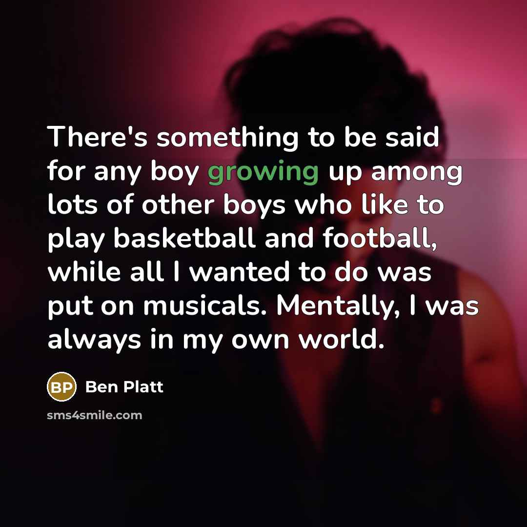 “There's something to be said for any boy growing up among lots of other boys who like to play basketball and football, while all I wanted to do was put on musicals. Mentally, I was always in my own world.” quote by Ben Platt