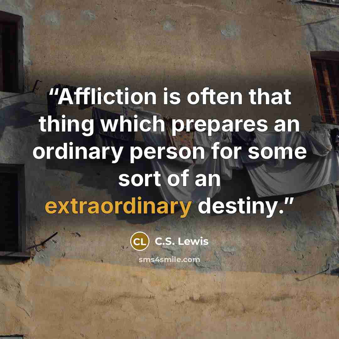 “Affliction is often that thing which prepares an ordinary person for some sort of an extraordinary destiny.” quote by C.S. Lewis