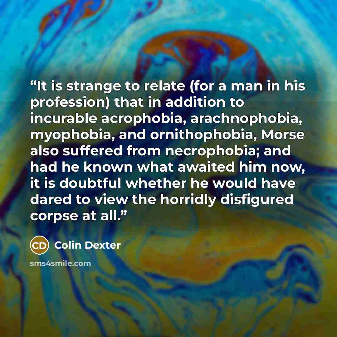 “It is strange to relate (for a man in his profession) that in addition to incurable acrophobia, arachnophobia, myophobia, and ornithophobia, Morse also suffered from necrophobia; and had he known what awaited him now, it is doubtful whether he would have dared to view the horridly disfigured…” quote by Colin Dexter