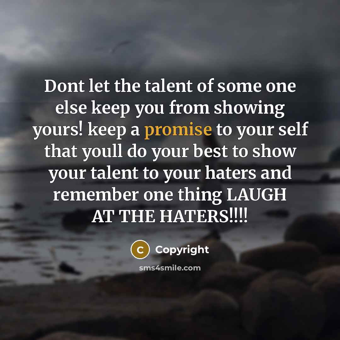 “Dont let the talent of some one else keep you from showing yours! keep a promise to your self that youll do your best to show your talent to your haters and remember one thing LAUGH AT THE HATERS!!!!” quote by Copyright