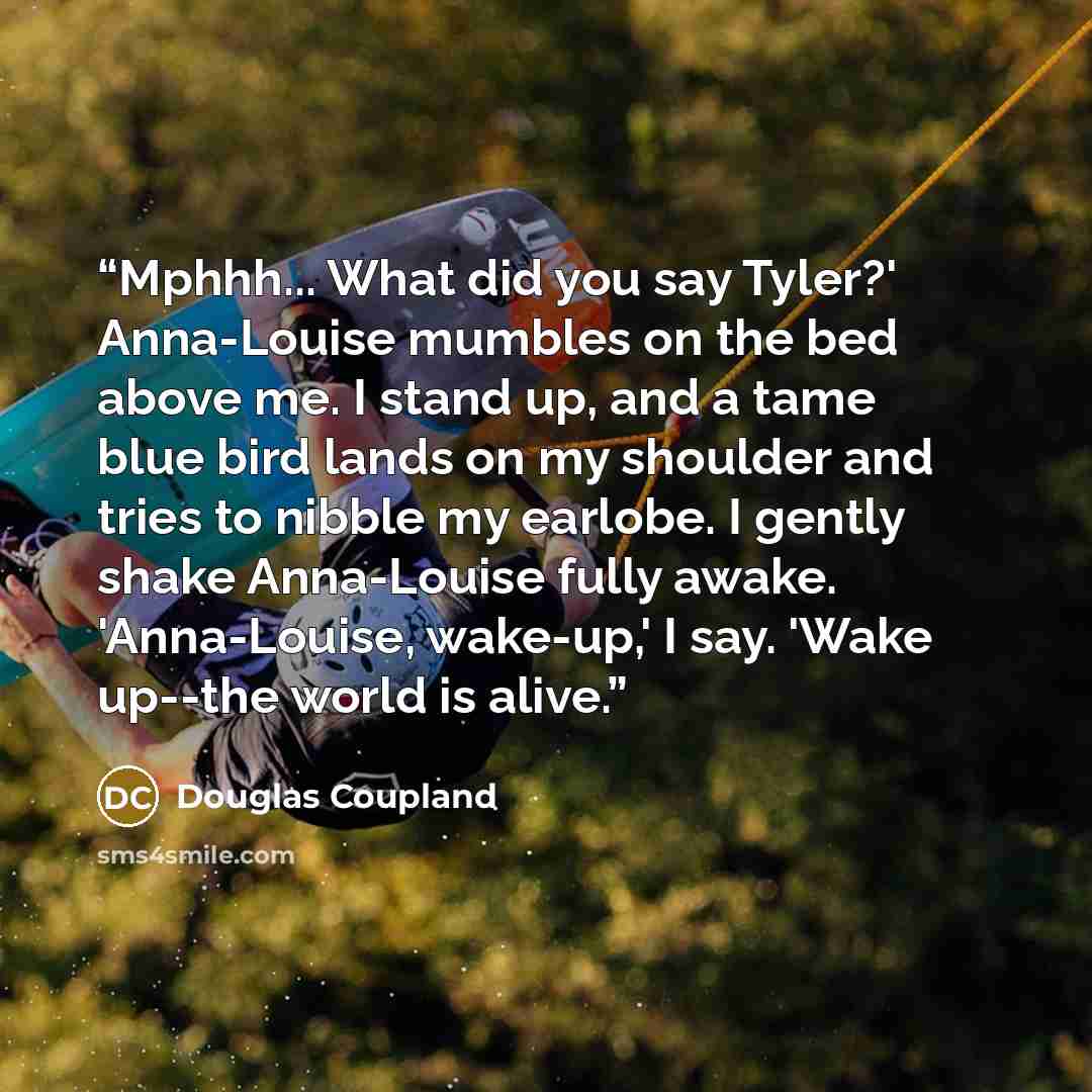 “Mphhh... What did you say Tyler?' Anna-Louise mumbles on the bed above me. I stand up, and a tame blue bird lands on my shoulder and tries to nibble my earlobe. I gently shake Anna-Louise fully awake. 'Anna-Louise, wake-up,' I say. 'Wake up--the world is alive.” quote by Douglas Coupland