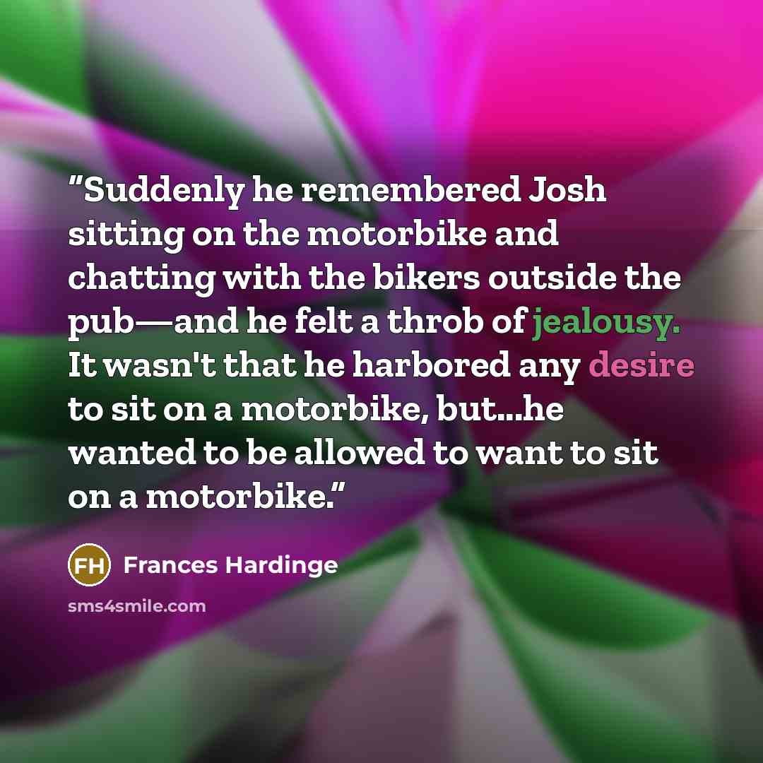 “Suddenly he remembered Josh sitting on the motorbike and chatting with the bikers outside the pub—and he felt a throb of jealousy. It wasn't that he harbored any desire to sit on a motorbike, but...he wanted to be allowed to want to sit on a motorbike.” quote by Frances Hardinge