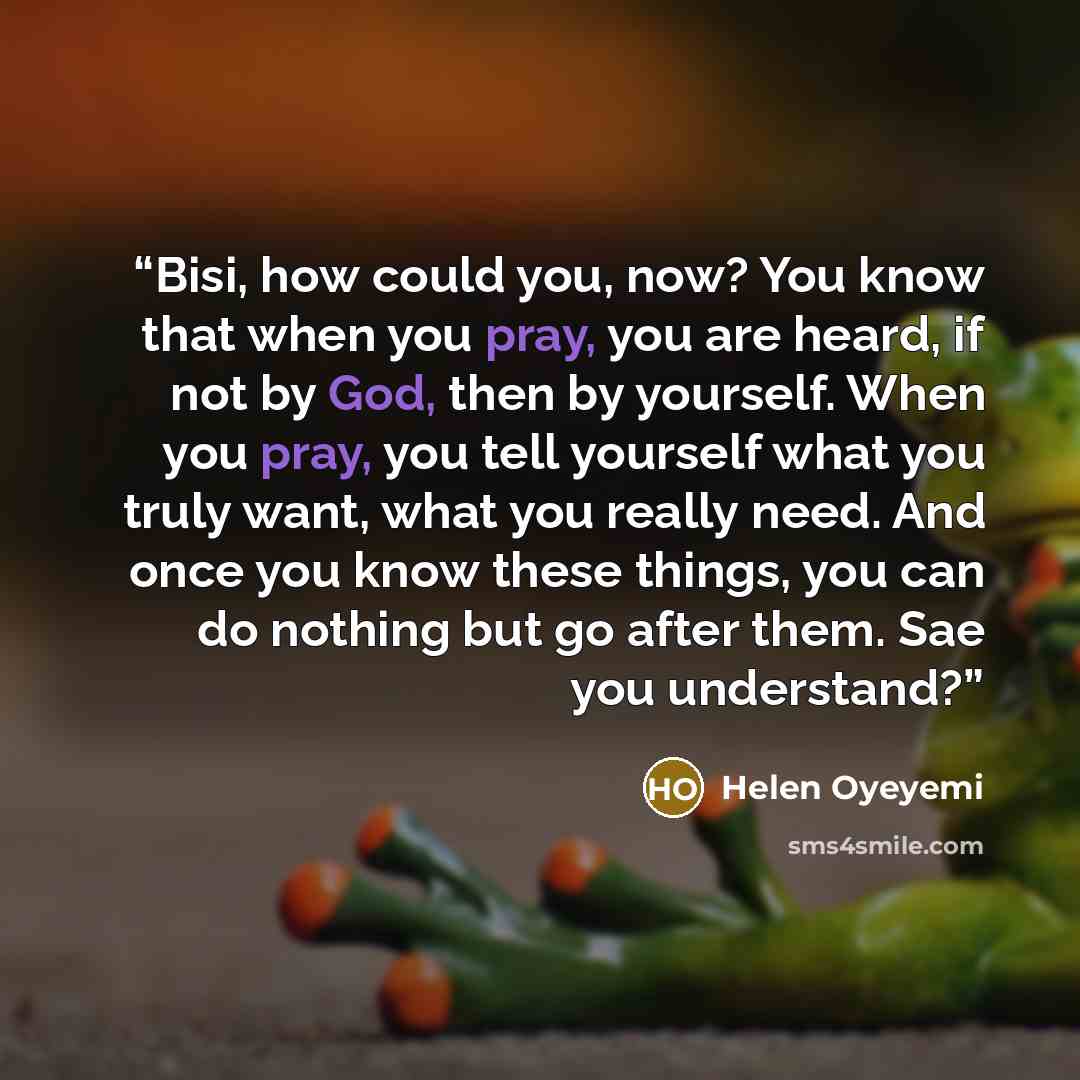 “Bisi, how could you, now? You know that when you pray, you are heard, if not by God, then by yourself. When you pray, you tell yourself what you truly want, what you really need. And once you know these things, you can do nothing but go after them. Sae you understand?” quote by Helen Oyeyemi