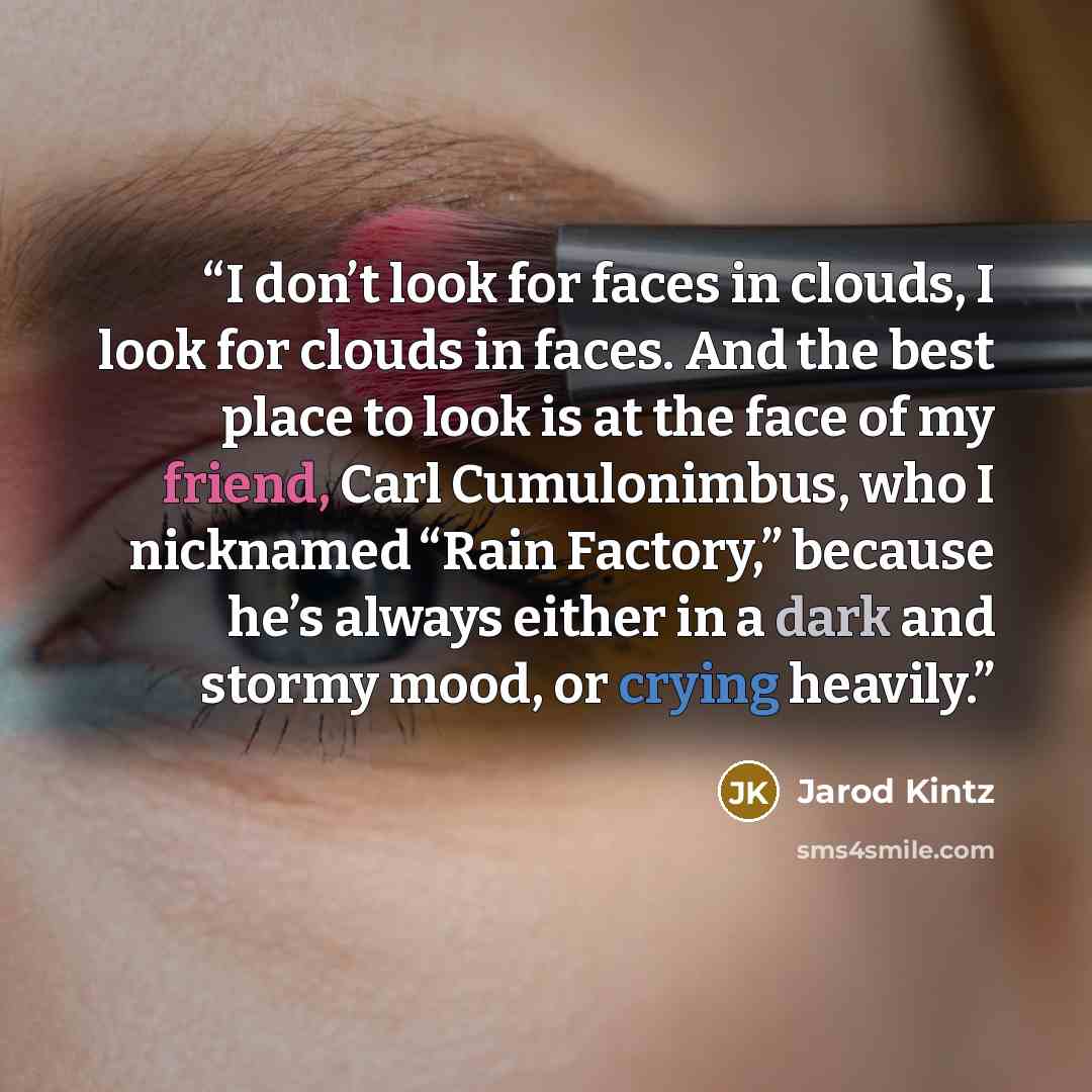 “I don’t look for faces in clouds, I look for clouds in faces. And the best place to look is at the face of my friend, Carl Cumulonimbus, who I nicknamed “Rain Factory,” because he’s always either in a dark and stormy mood, or crying heavily.” quote by Jarod Kintz