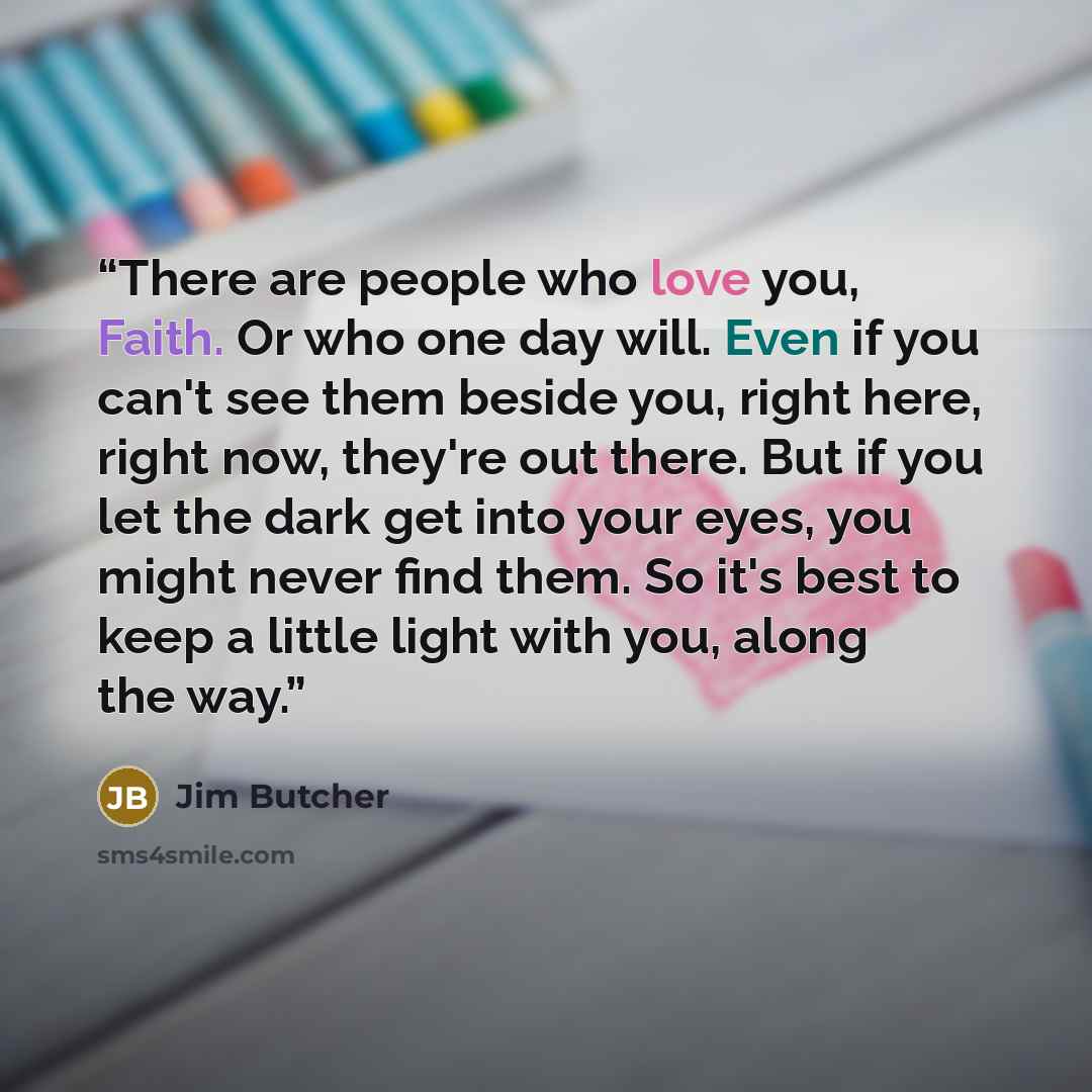 “There are people who love you, Faith. Or who one day will. Even if you can't see them beside you, right here, right now, they're out there. But if you let the dark get into your eyes, you might never find them. So it's best to keep a little light with you, along the way.” quote by Jim Butcher