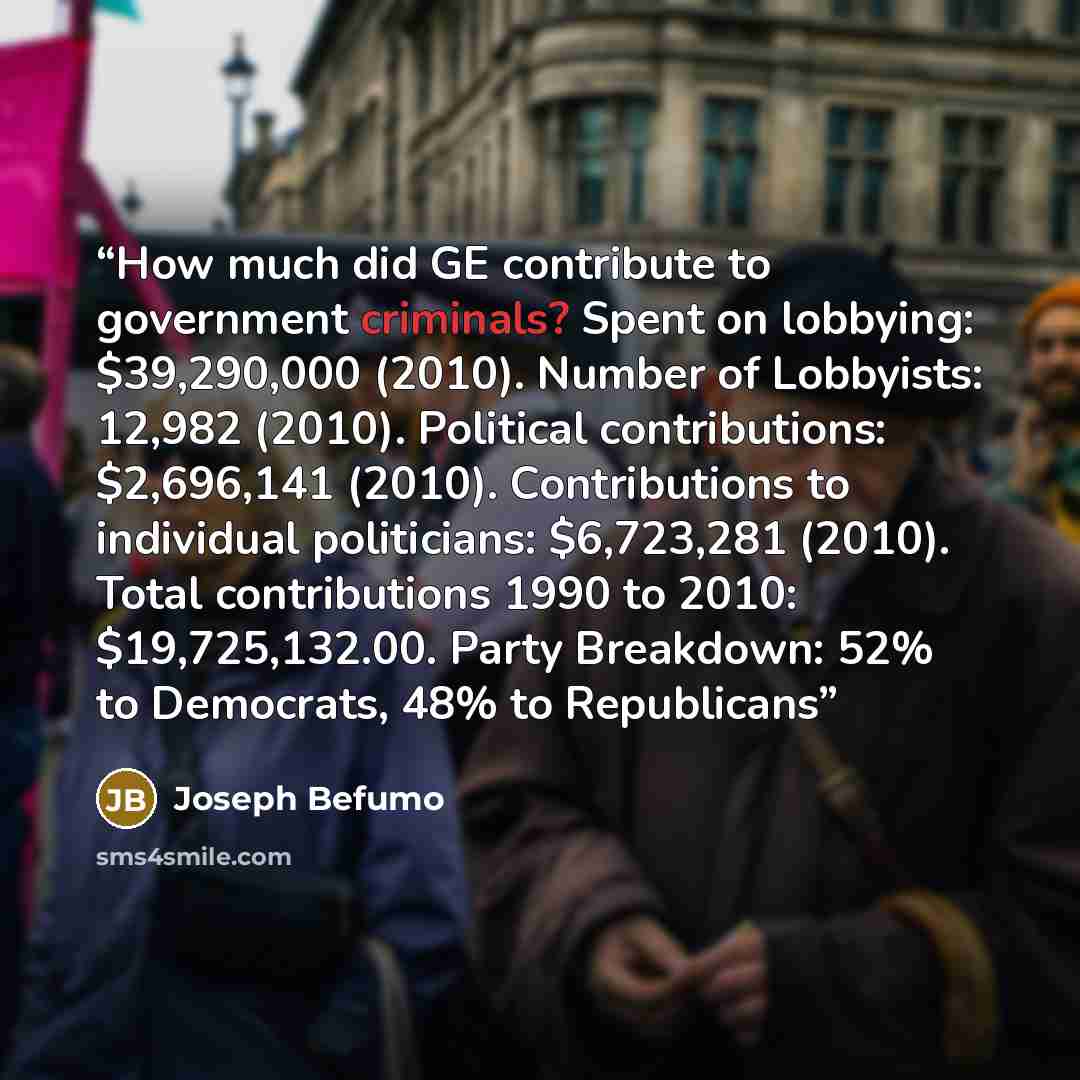 “How much did GE contribute to government criminals? Spent on lobbying: $39,290,000 (2010). Number of Lobbyists: 12,982 (2010). Political contributions: $2,696,141 (2010). Contributions to individual politicians: $6,723,281 (2010). Total contributions 1990 to 2010: $19,725,132.00. Party Breakdown…” quote by Joseph Befumo