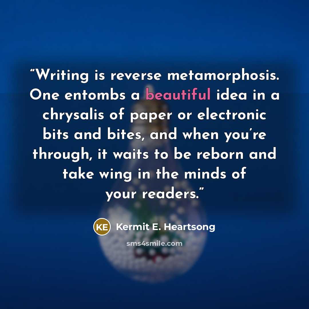 “Writing is reverse metamorphosis. One entombs a beautiful idea in a chrysalis of paper or electronic bits and bites, and when you’re through, it waits to be reborn and take wing in the minds of your readers.” quote by Kermit E. Heartsong