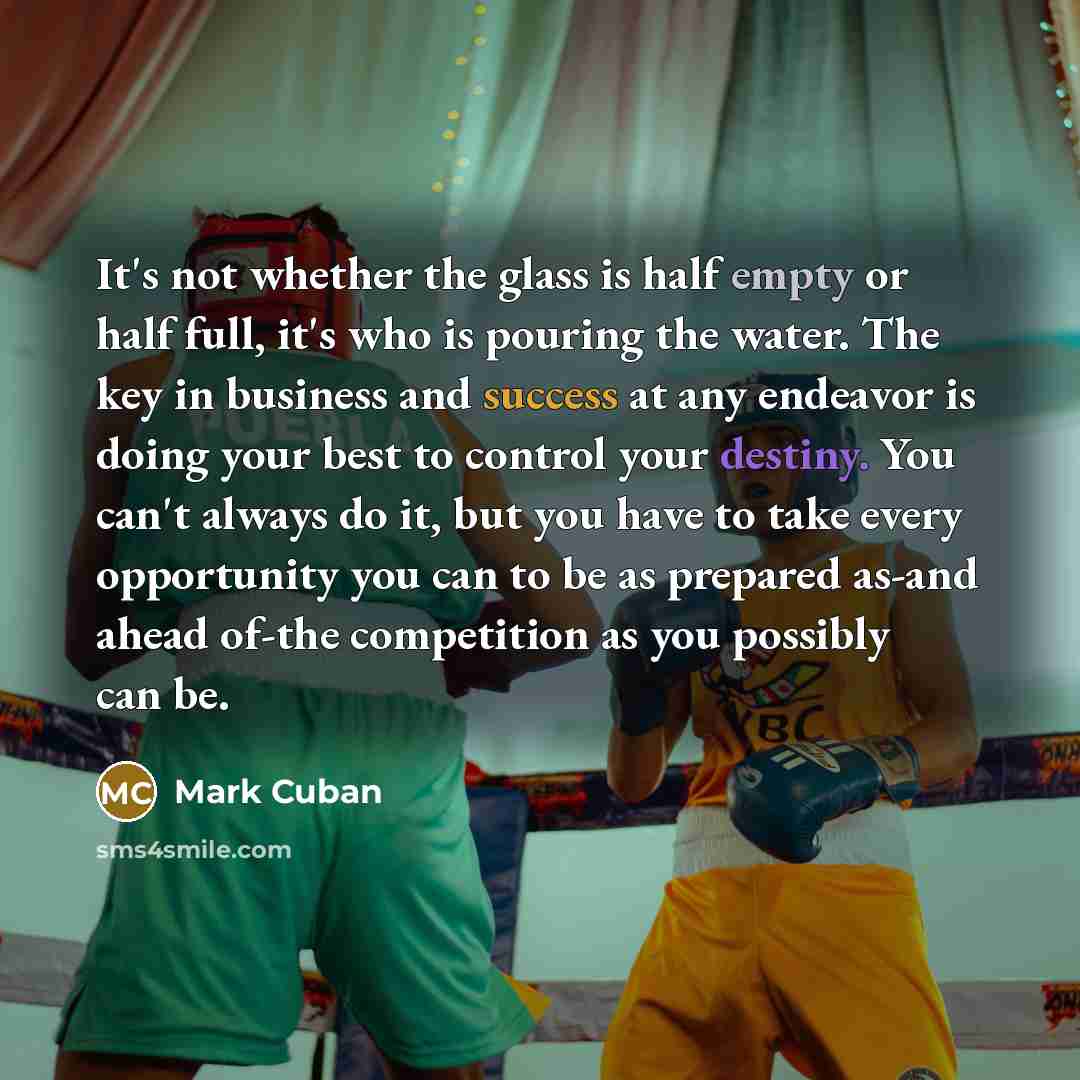 “It's not whether the glass is half empty or half full, it's who is pouring the water. The key in business and success at any endeavor is doing your best to control your destiny. You can't always do it, but you have to take every opportunity you can to be as prepared as-and ahead of-the competition…” quote by Mark Cuban
