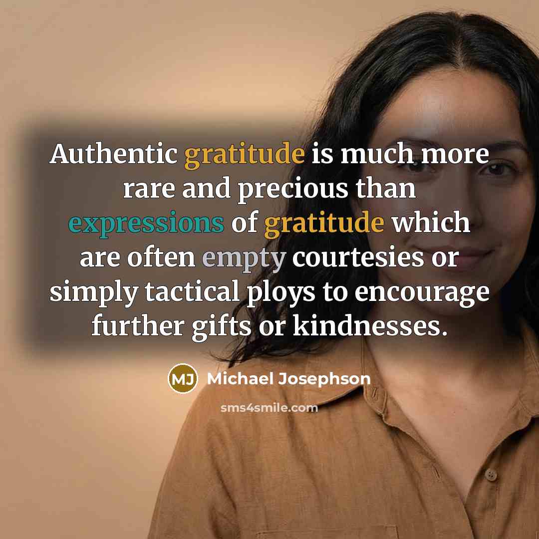 “Authentic gratitude is much more rare and precious than expressions of gratitude which are often empty courtesies or simply tactical ploys to encourage further gifts or kindnesses.” quote by Michael Josephson